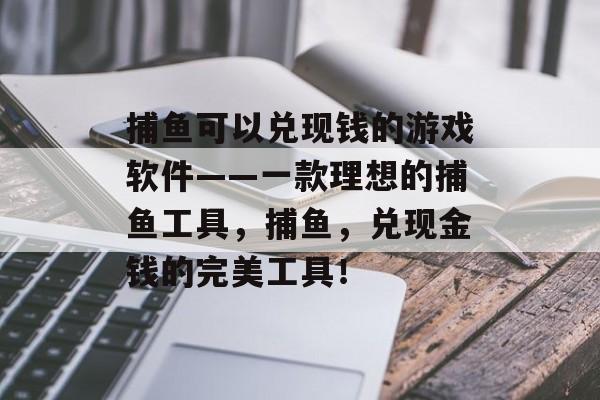 捕鱼可以兑现钱的游戏软件——一款理想的捕鱼工具，捕鱼，兑现金钱的完美工具！