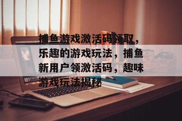 捕鱼游戏激活码领取，乐趣的游戏玩法，捕鱼新用户领激活码，趣味游戏玩法揭秘