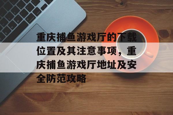 重庆捕鱼游戏厅的下载位置及其注意事项，重庆捕鱼游戏厅地址及安全防范攻略