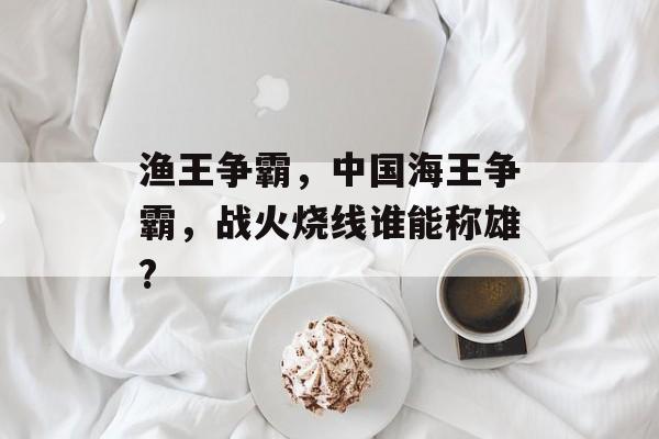 渔王争霸，中国海王争霸，战火烧线谁能称雄?