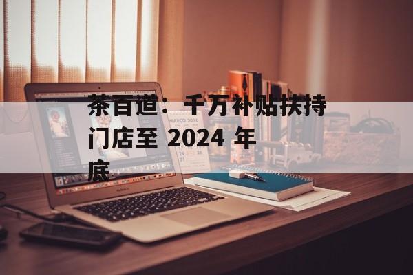 茶百道：千万补贴扶持门店至 2024 年底