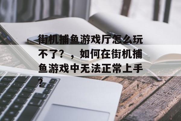 街机捕鱼游戏厅怎么玩不了？，如何在街机捕鱼游戏中无法正常上手？