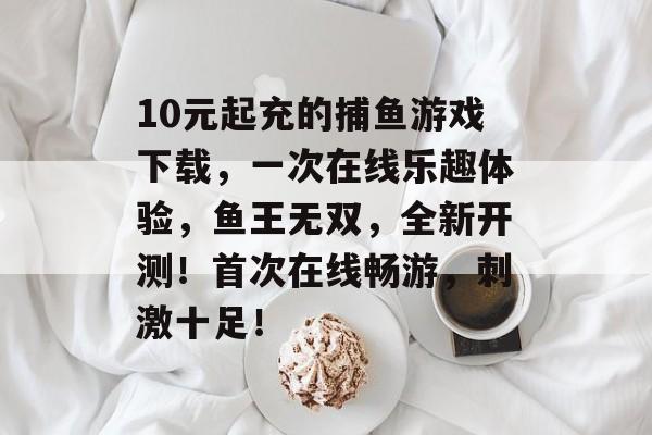 10元起充的捕鱼游戏下载，一次在线乐趣体验，鱼王无双，全新开测！首次在线畅游，刺激十足！