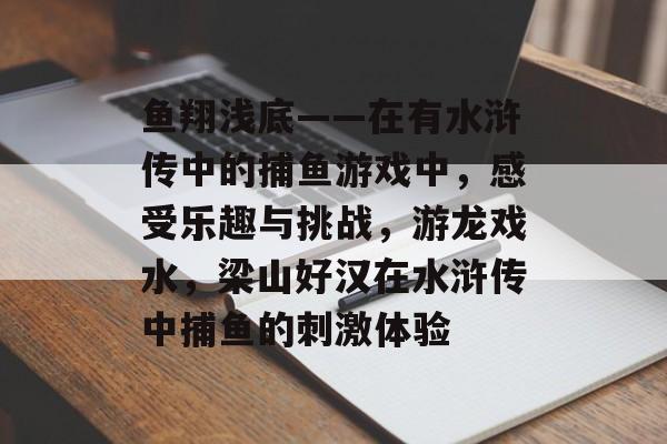 鱼翔浅底——在有水浒传中的捕鱼游戏中，感受乐趣与挑战，游龙戏水，梁山好汉在水浒传中捕鱼的刺激体验