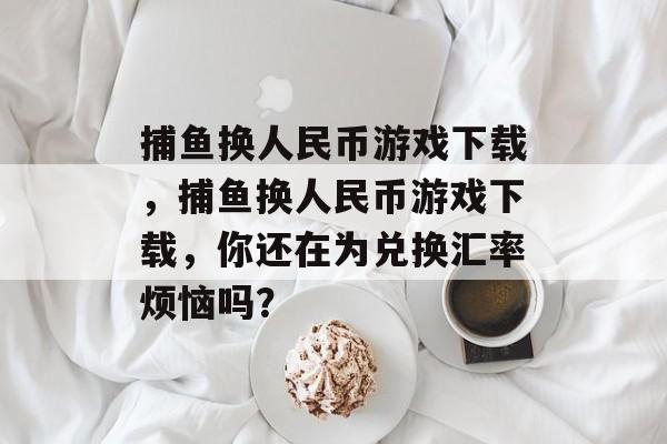 捕鱼换人民币游戏下载，捕鱼换人民币游戏下载，你还在为兑换汇率烦恼吗？