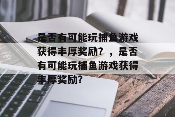 是否有可能玩捕鱼游戏获得丰厚奖励？，是否有可能玩捕鱼游戏获得丰厚奖励？