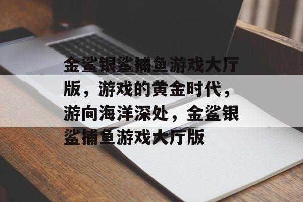 金鲨银鲨捕鱼游戏大厅版，游戏的黄金时代，游向海洋深处，金鲨银鲨捕鱼游戏大厅版