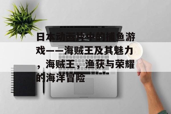 日本动画片中的捕鱼游戏——海贼王及其魅力，海贼王，渔获与荣耀的海洋冒险