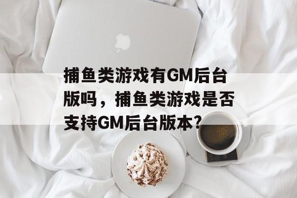 捕鱼类游戏有GM后台版吗，捕鱼类游戏是否支持GM后台版本?