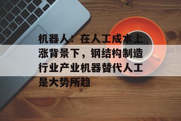 机器人：在人工成本上涨背景下，钢结构制造行业产业机器替代人工是大势所趋