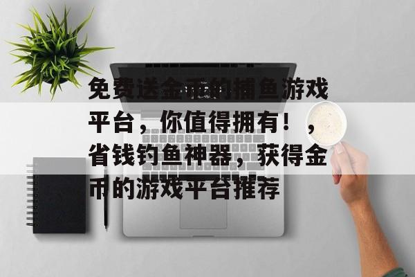 免费送金币的捕鱼游戏平台，你值得拥有！，省钱钓鱼神器，获得金币的游戏平台推荐