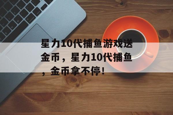 星力10代捕鱼游戏送金币，星力10代捕鱼，金币拿不停！