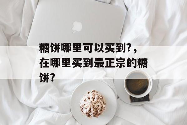 糖饼哪里可以买到?，在哪里买到最正宗的糖饼?