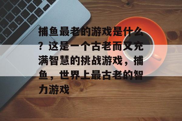 捕鱼最老的游戏是什么？这是一个古老而又充满智慧的挑战游戏，捕鱼，世界上最古老的智力游戏