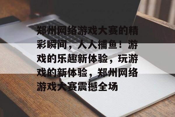 郑州网络游戏大赛的精彩瞬间，人人捕鱼！游戏的乐趣新体验，玩游戏的新体验，郑州网络游戏大赛震撼全场