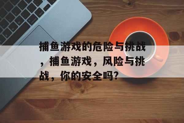 捕鱼游戏的危险与挑战，捕鱼游戏，风险与挑战，你的安全吗?