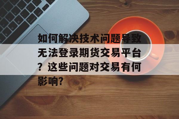 如何解决技术问题导致无法登录期货交易平台？这些问题对交易有何影响？