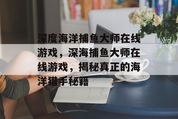 深度海洋捕鱼大师在线游戏，深海捕鱼大师在线游戏，揭秘真正的海洋猎手秘籍