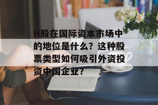 H股在国际资本市场中的地位是什么？这种股票类型如何吸引外资投资中国企业？