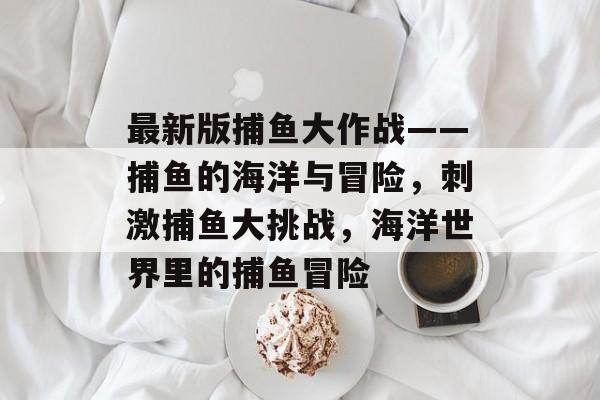 最新版捕鱼大作战——捕鱼的海洋与冒险，刺激捕鱼大挑战，海洋世界里的捕鱼冒险