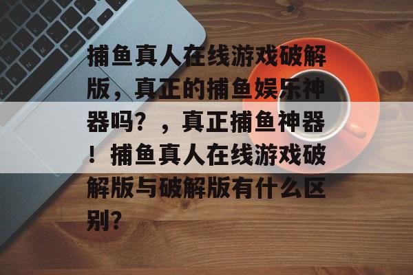 捕鱼真人在线游戏破解版，真正的捕鱼娱乐神器吗？，真正捕鱼神器！捕鱼真人在线游戏破解版与破解版有什么区别？