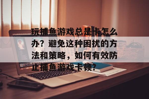 玩捕鱼游戏总是卡怎么办？避免这种困扰的方法和策略，如何有效防止捕鱼游戏卡顿？