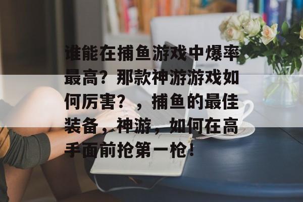 谁能在捕鱼游戏中爆率最高？那款神游游戏如何厉害？，捕鱼的最佳装备，神游，如何在高手面前抢第一枪！