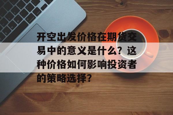 开空出发价格在期货交易中的意义是什么？这种价格如何影响投资者的策略选择？