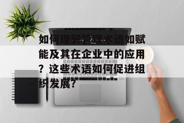 如何理解管理术语如赋能及其在企业中的应用？这些术语如何促进组织发展？