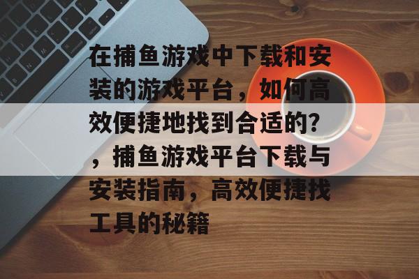 在捕鱼游戏中下载和安装的游戏平台，如何高效便捷地找到合适的？，捕鱼游戏平台下载与安装指南，高效便捷找工具的秘籍