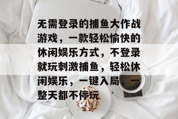 无需登录的捕鱼大作战游戏，一款轻松愉快的休闲娱乐方式，不登录就玩刺激捕鱼，轻松休闲娱乐，一键入局，一整天都不停玩