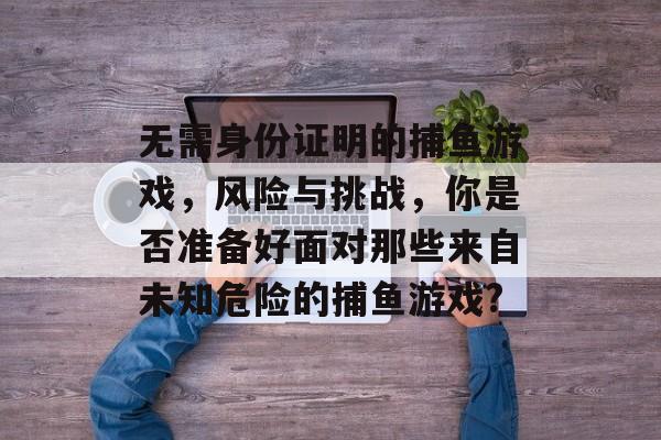 无需身份证明的捕鱼游戏，风险与挑战，你是否准备好面对那些来自未知危险的捕鱼游戏?