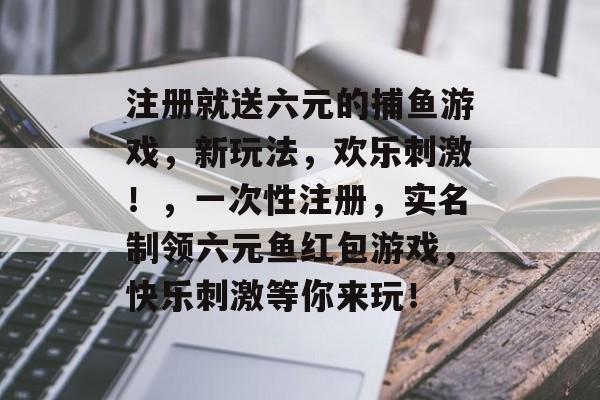 注册就送六元的捕鱼游戏，新玩法，欢乐刺激！，一次性注册，实名制领六元鱼红包游戏，快乐刺激等你来玩！