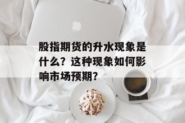 股指期货的升水现象是什么？这种现象如何影响市场预期？