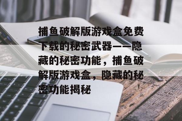 捕鱼破解版游戏盒免费下载的秘密武器——隐藏的秘密功能，捕鱼破解版游戏盒，隐藏的秘密功能揭秘