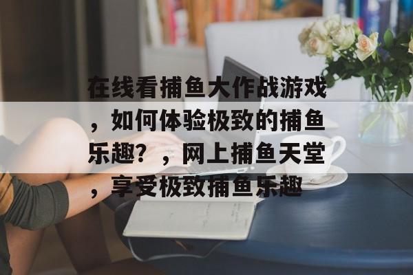 在线看捕鱼大作战游戏，如何体验极致的捕鱼乐趣？，网上捕鱼天堂，享受极致捕鱼乐趣