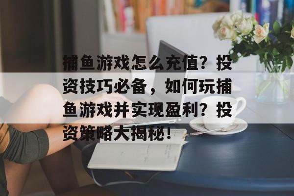 捕鱼游戏怎么充值？投资技巧必备，如何玩捕鱼游戏并实现盈利？投资策略大揭秘！