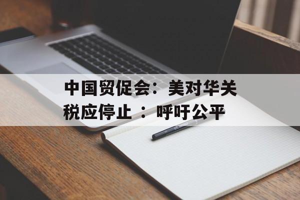 中国贸促会：美对华关税应停止 ：呼吁公平