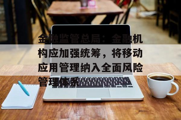 金融监管总局：金融机构应加强统筹，将移动应用管理纳入全面风险管理体系