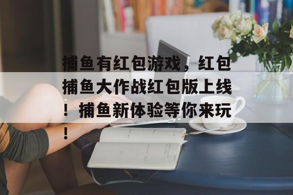 捕鱼有红包游戏，红包捕鱼大作战红包版上线！捕鱼新体验等你来玩！