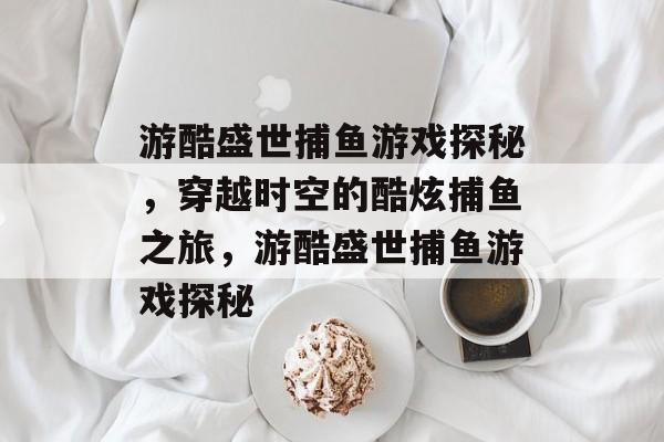 游酷盛世捕鱼游戏探秘，穿越时空的酷炫捕鱼之旅，游酷盛世捕鱼游戏探秘