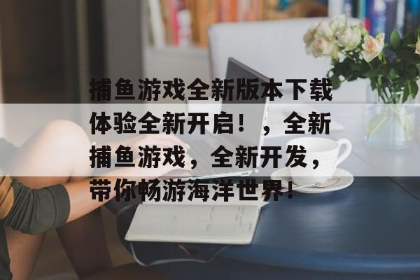 捕鱼游戏全新版本下载体验全新开启！，全新捕鱼游戏，全新开发，带你畅游海洋世界！