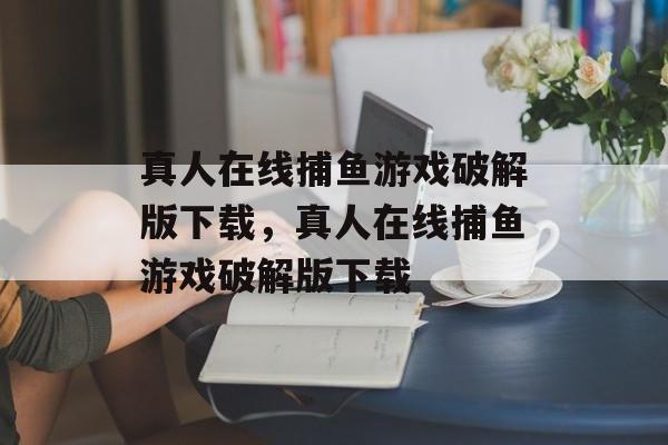 真人在线捕鱼游戏破解版下载，真人在线捕鱼游戏破解版下载