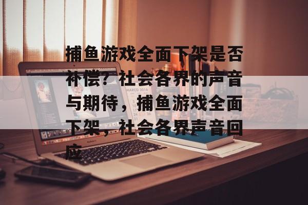 捕鱼游戏全面下架是否补偿？社会各界的声音与期待，捕鱼游戏全面下架，社会各界声音回应