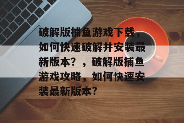 破解版捕鱼游戏下载，如何快速破解并安装最新版本？，破解版捕鱼游戏攻略，如何快速安装最新版本?