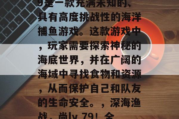 深海捕鱼游戏尚ly79是一款充满未知的、具有高度挑战性的海洋捕鱼游戏。这款游戏中，玩家需要探索神秘的海底世界，并在广阔的海域中寻找食物和资源，从而保护自己和队友的生命安全。，深海渔战，尚ly 79！全新海洋捕鱼冒险