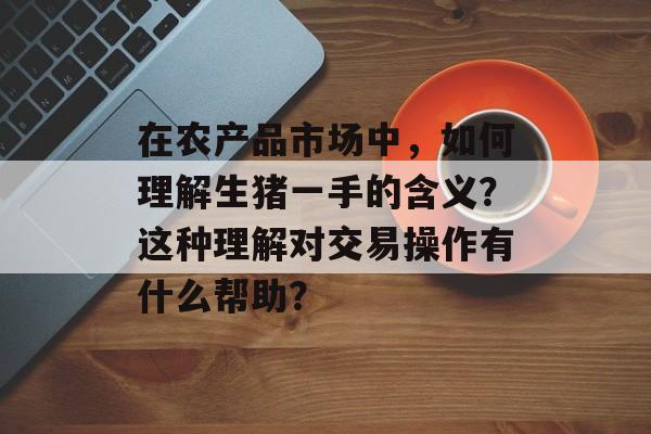 在农产品市场中，如何理解生猪一手的含义？这种理解对交易操作有什么帮助？