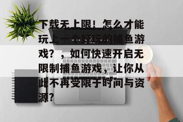 下载无上限！怎么才能玩上一个好玩的捕鱼游戏？，如何快速开启无限制捕鱼游戏，让你从此不再受限于时间与资源?