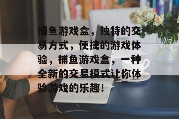 捕鱼游戏盒，独特的交易方式，便捷的游戏体验，捕鱼游戏盒，一种全新的交易模式让你体验游戏的乐趣！