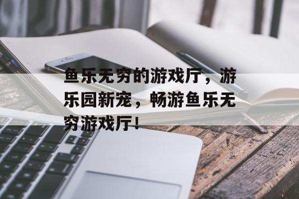 鱼乐无穷的游戏厅，游乐园新宠，畅游鱼乐无穷游戏厅！